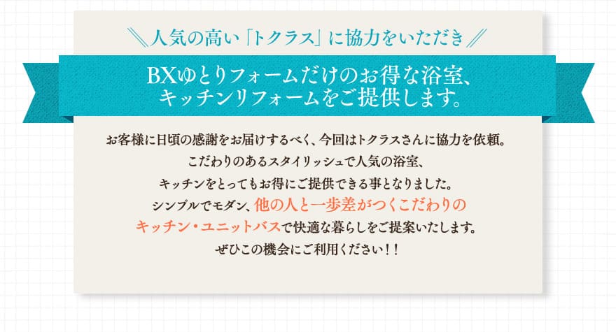 人気の高い「トクラス」に協力をいただき、BXゆとりフォームだけのお得な浴室、キッチンリフォームをご提供します。