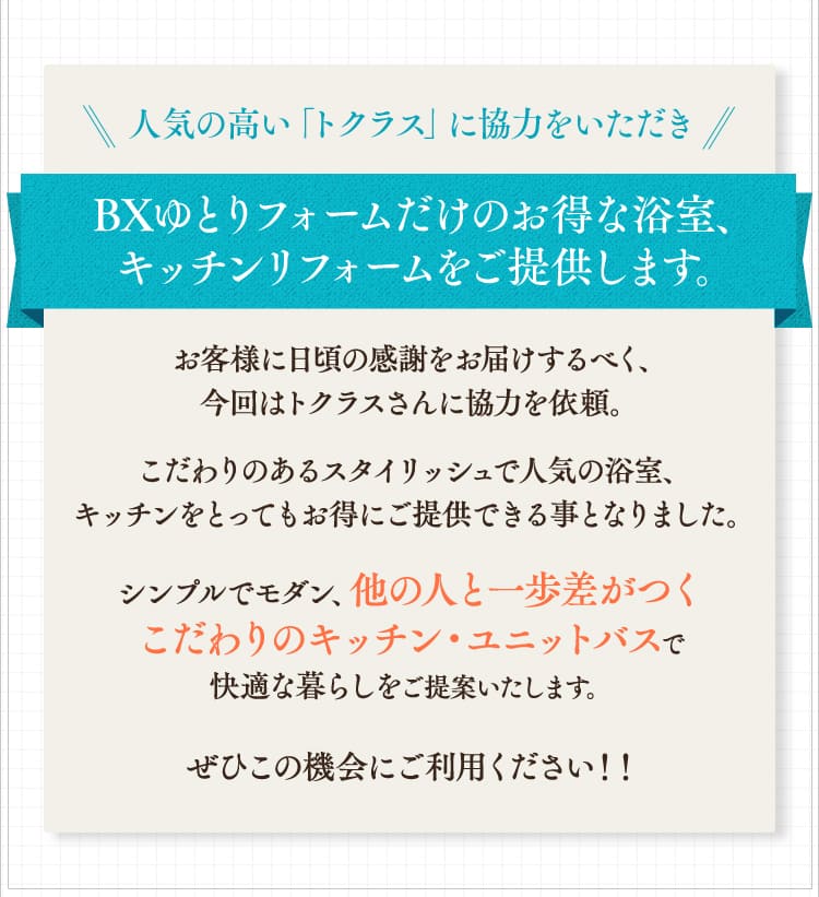 人気の高い「トクラス」に協力をいただき、BXゆとりフォームだけのお得な浴室、キッチンリフォームをご提供します。