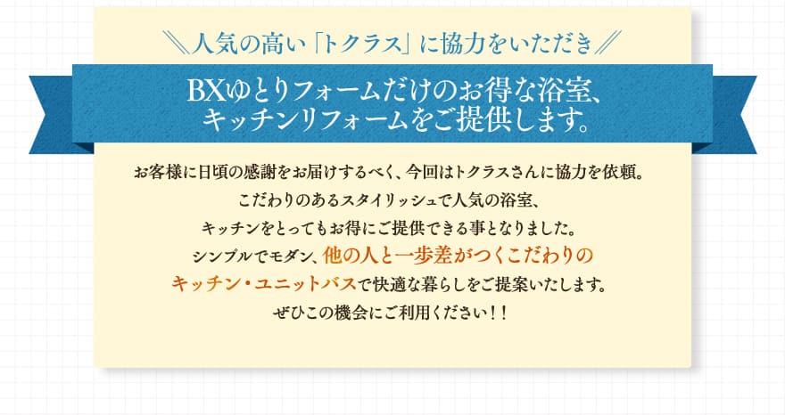 人気の高い「トクラス」に協力をいただき、BXゆとりフォームだけのお得な浴室、キッチンリフォームをご提供します。