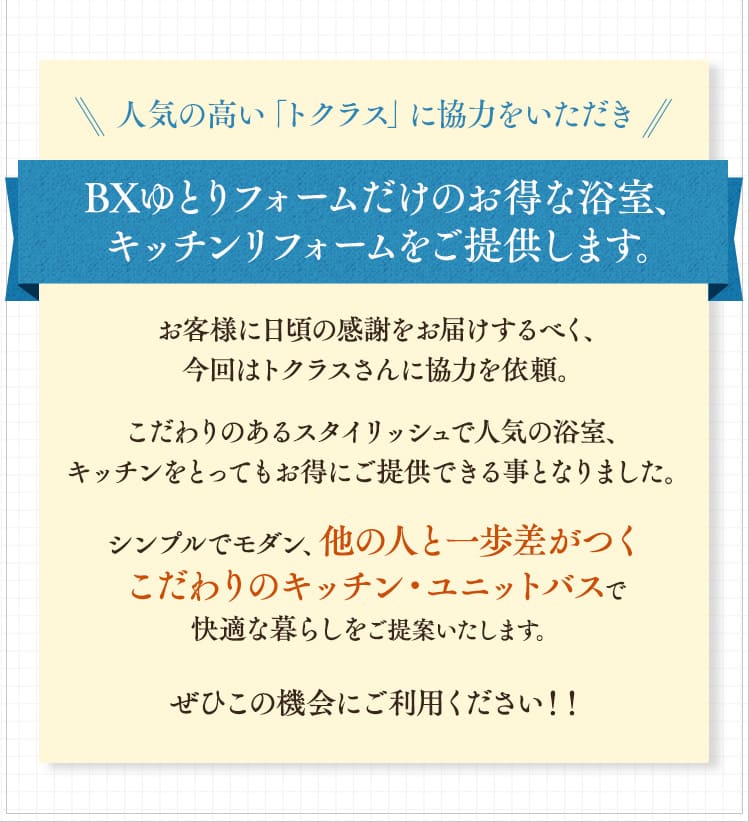 人気の高い「トクラス」に協力をいただき、BXゆとりフォームだけのお得な浴室、キッチンリフォームをご提供します。