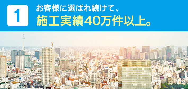 1.お客様に選ばれ続けて、施工実績40万件以上。