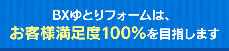 BXゆとリフォームは、お客様満足度100%を目指します