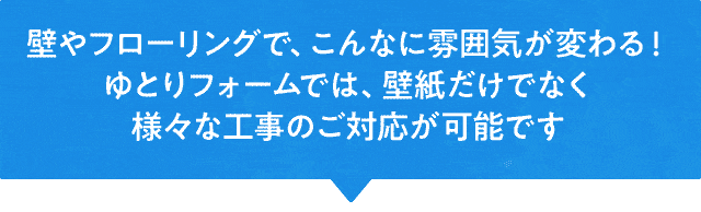 壁やフローリングで、こんなに雰囲気が変わる！ゆとりフォームでは、壁紙だけでなく様々な工事のご対応が可能です