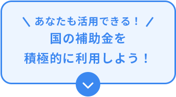 あなたも活用できる！　国の補助金を積極的に利用しよう！