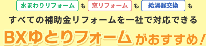 水まわりリフォームも窓リフォームも給湯器交換も、すべての補助金リフォームを一社で対応できるBXゆとりフォームがおすすめ！