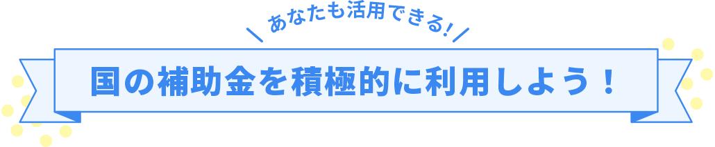 あなたも活用できる！国の補助金を積極的に利用しよう！