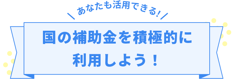 あなたも活用できる！国の補助金を積極的に利用しよう！