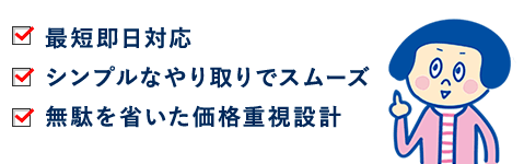 最短即日対応。シンプルなやり取りでスムーズ。無駄を省いた価格重視設計