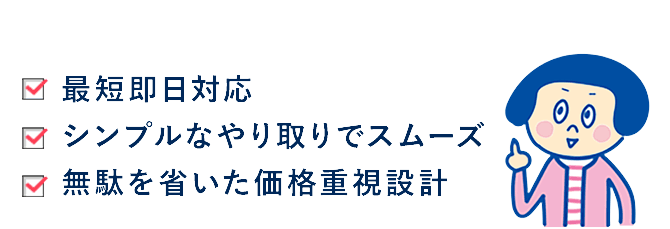 最短即日対応。シンプルなやり取りでスムーズ。無駄を省いた価格重視設計