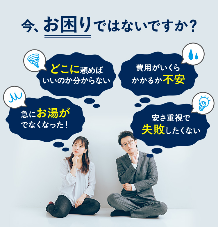 今、お困りではないですか?急にお湯がでなくなった!費用がいくらかかるか不安。どこに頼めば いいのか分からない。安さ重視で失敗したくない