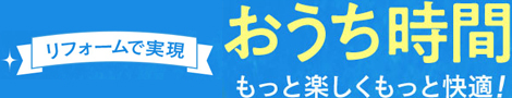 リフォームで実現　おうち時間　もっと楽しくもっと快適！